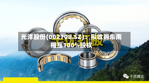 光洋股份(002708.SZ):拟收购东南相互100%股权-第2张图片