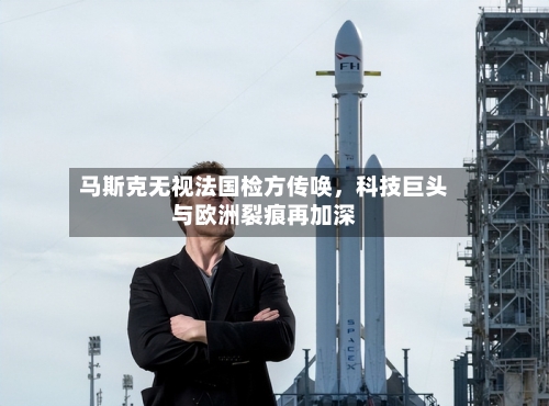 马斯克无视法国检方传唤，科技巨头与欧洲裂痕再加深-第2张图片