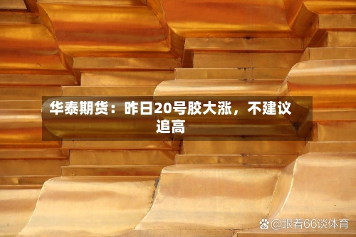 华泰期货：昨日20号胶大涨	，不建议追高-第2张图片