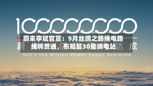 蔚来李斌官宣：9月丝绸之路换电路线将贯通，布局超30座换电站-第3张图片