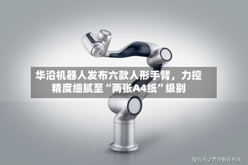 华沿机器人发布六款人形手臂，力控精度细腻至“两张A4纸”级别-第3张图片