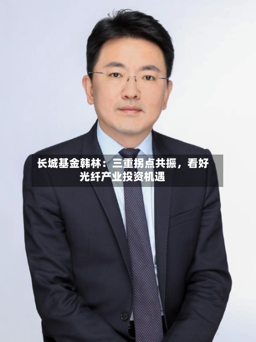 长城基金韩林：三重拐点共振	，看好光纤产业投资机遇-第2张图片