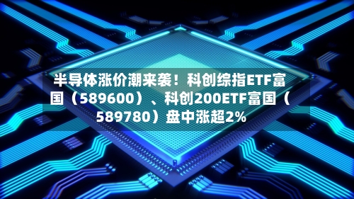 半导体涨价潮来袭！科创综指ETF富国（589600）、科创200ETF富国（589780）盘中涨超2%-第2张图片