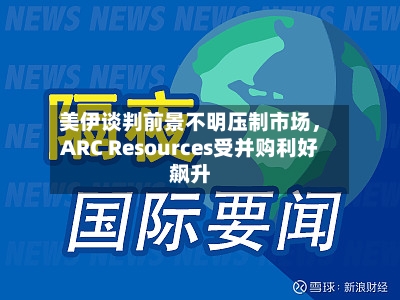 美伊谈判前景不明压制市场	，ARC Resources受并购利好飙升-第3张图片