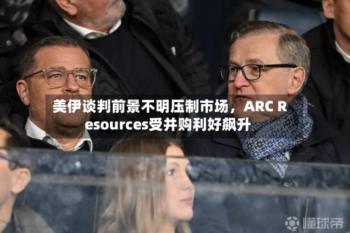 美伊谈判前景不明压制市场，ARC Resources受并购利好飙升-第2张图片