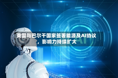美国与巴尔干国家签署能源及AI协议，影响力持续扩大-第2张图片