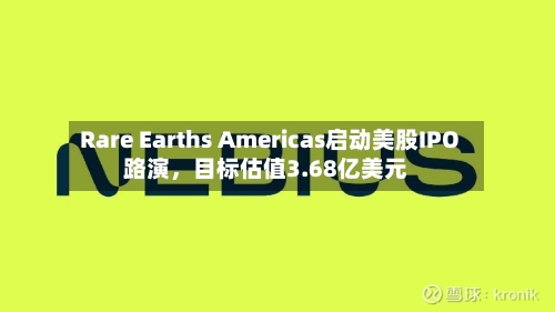 Rare Earths Americas启动美股IPO路演	，目标估值3.68亿美元-第2张图片