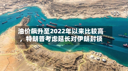 油价飙升至2022年以来比较高，特朗普考虑延长对伊朗封锁-第3张图片