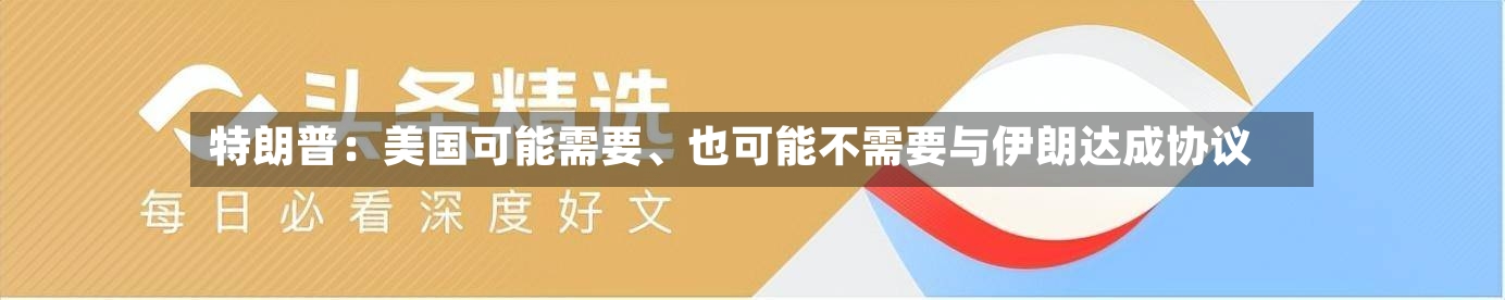 特朗普：美国可能需要、也可能不需要与伊朗达成协议-第3张图片