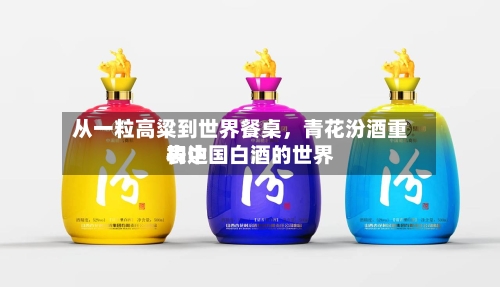 从一粒高粱到世界餐桌，青花汾酒重构中国白酒的世界表达-第3张图片