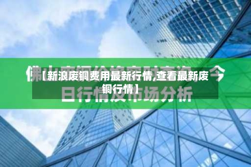 【新浪废铜费用最新行情,查看最新废铜行情】-第3张图片