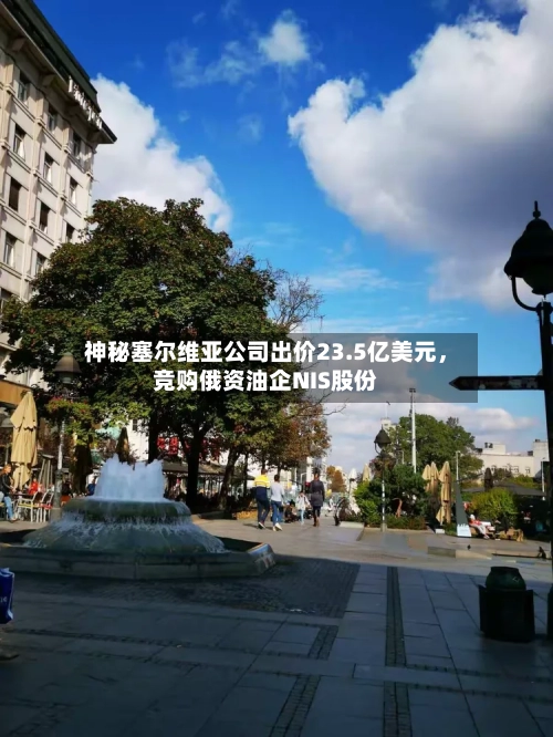 神秘塞尔维亚公司出价23.5亿美元，竞购俄资油企NIS股份-第2张图片