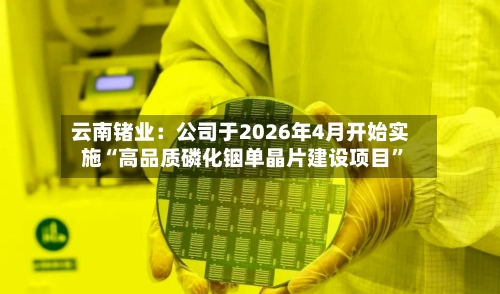 云南锗业：公司于2026年4月开始实施“高品质磷化铟单晶片建设项目”-第2张图片