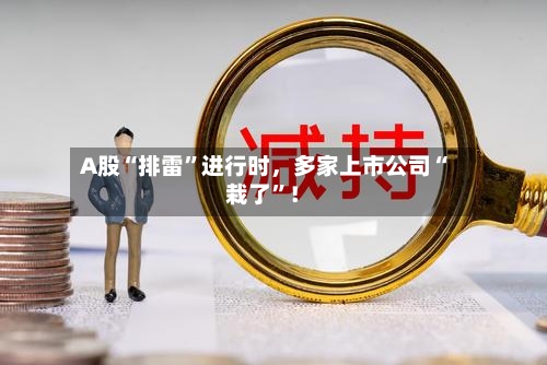 A股“排雷	”进行时，多家上市公司“栽了”！-第2张图片