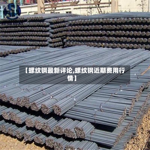 【螺纹钢最新评论,螺纹钢近期费用行情】