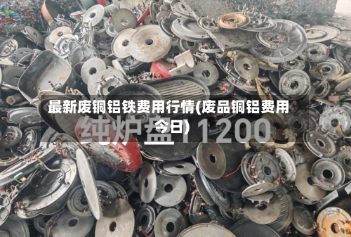 最新废铜铝铁费用行情(废品铜铝费用今日)