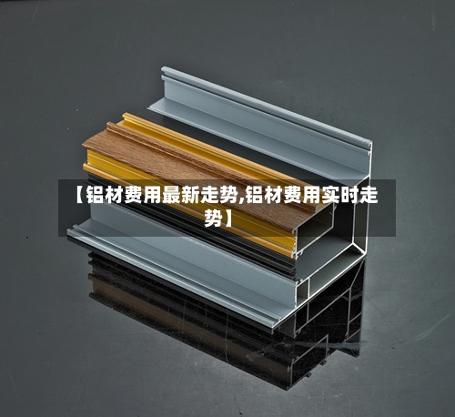 【铝材费用最新走势,铝材费用实时走势】-第2张图片