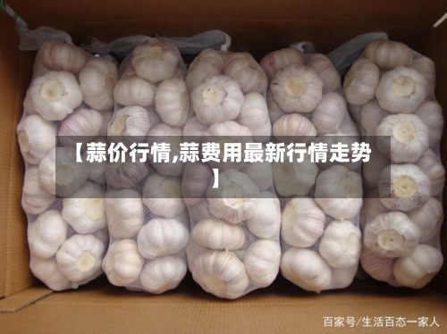 【蒜价行情,蒜费用最新行情走势】