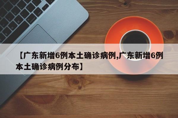 【广东新增6例本土确诊病例,广东新增6例本土确诊病例分布】