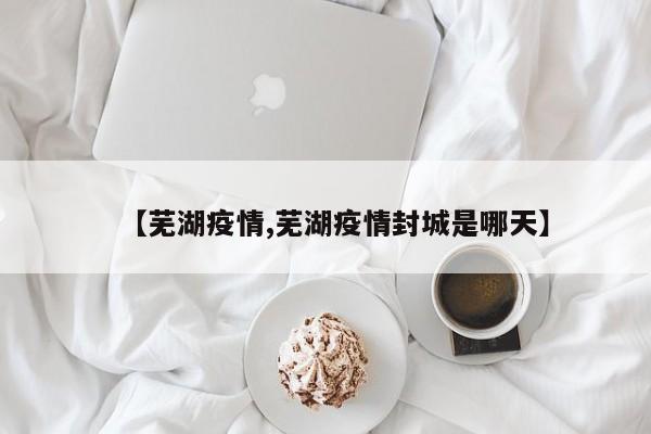 【芜湖疫情,芜湖疫情封城是哪天】