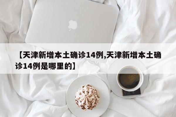 【天津新增本土确诊14例,天津新增本土确诊14例是哪里的】