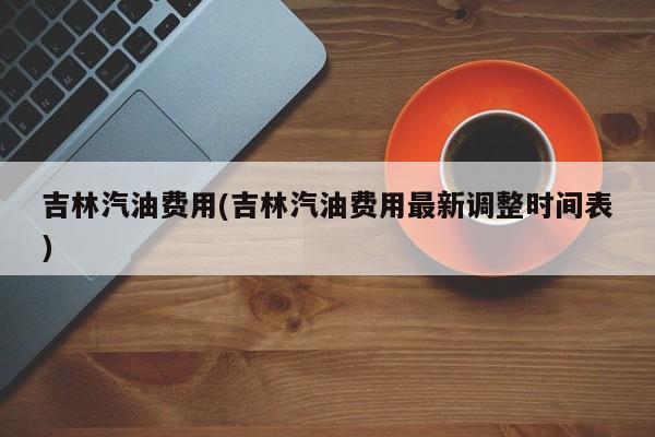 吉林汽油费用(吉林汽油费用最新调整时间表)
