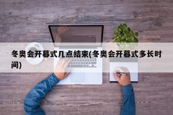 冬奥会开幕式几点结束(冬奥会开幕式多长时间)