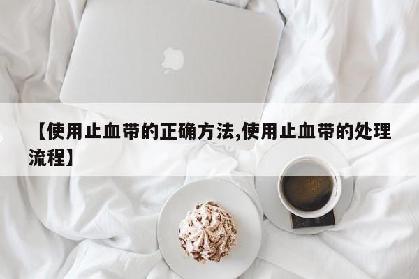 【使用止血带的正确方法,使用止血带的处理流程】