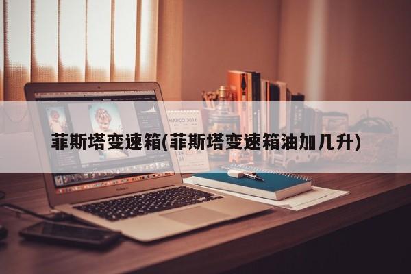 菲斯塔变速箱(菲斯塔变速箱油加几升)