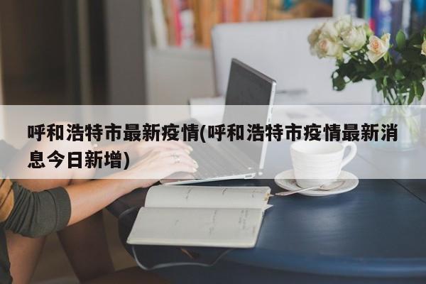 呼和浩特市最新疫情(呼和浩特市疫情最新消息今日新增)
