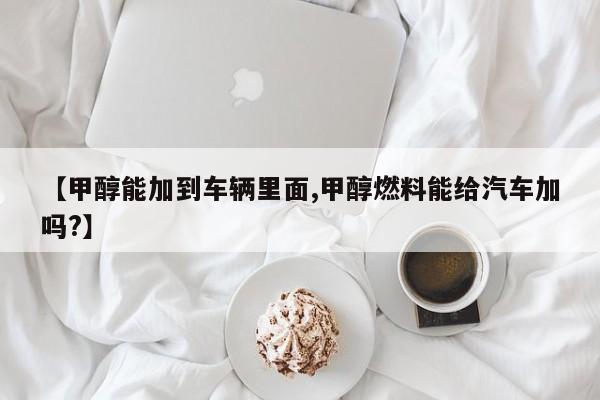 【甲醇能加到车辆里面,甲醇燃料能给汽车加吗?】