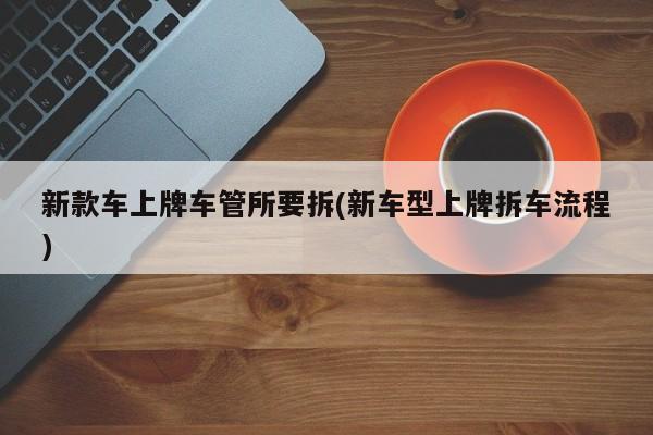 新款车上牌车管所要拆(新车型上牌拆车流程)